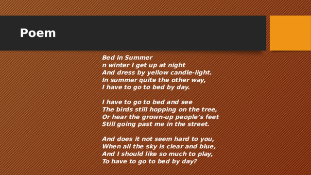 Poem ​ Bed in Summer n winter I get up at night And dress by yellow candle-light. In summer quite the other way, I have to go to bed by day.   I have to go to bed and see The birds still hopping on the tree, Or hear the grown-up people’s feet Still going past me in the street.   And does it not seem hard to you, When all the sky is clear and blue, And I should like so much to play, To have to go to bed by day?   