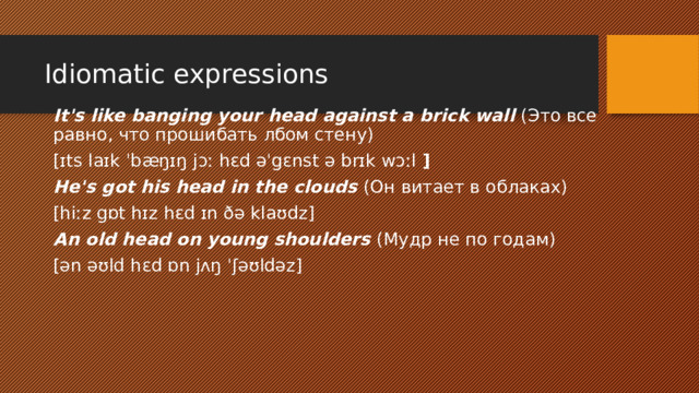 Idiomatic expressions​ It's like banging your head against a brick wall (Это все равно, что прошибать лбом стену) [ɪts laɪk ˈbæŋɪŋ jɔː hɛd əˈgɛnst ə brɪk wɔːl  ] He's got his head in the clouds (Он витает в облаках) [hiːz gɒt hɪz hɛd ɪn ðə klaʊdz] An old head on young shoulders (Мудр не по годам) [ən əʊld hɛd ɒn jʌŋ ˈʃəʊldəz] 