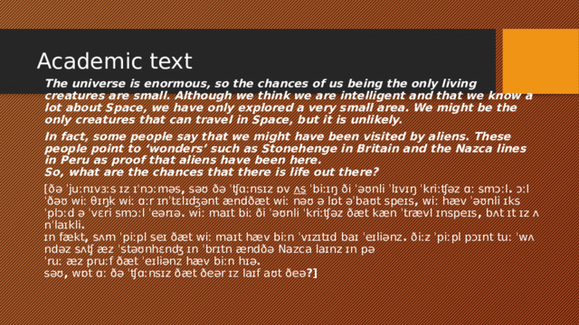 Academic text​ The universe is enormous, so the chances of us being the only living creatures are small. Although we think we are intelligent and that we know a lot about Space, we have only explored a very small area. We might be the only creatures that can travel in Space, but it is unlikely. In fact, some people say that we might have been visited by aliens. These people point to ‘wonders’ such as Stonehenge in Britain and the Nazca lines in Peru as proof that aliens have been here.    So, what are the chances that there is life out there? [ðə ˈjuːnɪvɜːs ɪz ɪˈnɔːməs ,  səʊ ðə ˈʧɑːnsɪz ɒv  ʌs  ˈbiːɪŋ ði ˈəʊnli ˈlɪvɪŋ ˈkriːʧəz ɑː smɔːl .  ɔːlˈðəʊ wiː θɪŋk wiː ɑːr ɪnˈtɛlɪʤənt ændðæt wiː nəʊ ə lɒt əˈbaʊt speɪs ,  wiː hæv ˈəʊnli ɪksˈplɔːd ə ˈvɛri smɔːl ˈeərɪə .  wiː maɪt biː ði ˈəʊnli ˈkriːʧəz ðæt kæn ˈtrævl ɪnspeɪs ,  bʌt ɪt ɪz ʌnˈlaɪkli .   ɪn fækt ,  sʌm ˈpiːpl seɪ ðæt wiː maɪt hæv biːn ˈvɪzɪtɪd baɪ ˈeɪliənz .  ðiːz ˈpiːpl pɔɪnt tuː ˈwʌndəz sʌʧ æz ˈstəʊnhɛnʤ ɪn ˈbrɪtn ændðə Nazca laɪnz ɪn pəˈruː æz pruːf ðæt ˈeɪliənz hæv biːn hɪə .    səʊ ,  wɒt ɑː ðə ˈʧɑːnsɪz ðæt ðeər ɪz laɪf aʊt ðeə ?]  