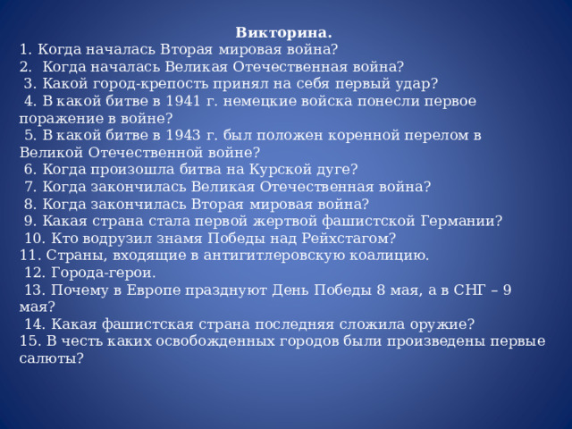 Викторина. 1. Когда началась Вторая мировая война? 2. Когда началась Великая Отечественная война?  3. Какой город-крепость принял на себя первый удар?  4. В какой битве в 1941 г. немецкие войска понесли первое поражение в войне?  5. В какой битве в 1943 г. был положен коренной перелом в Великой Отечественной войне?  6. Когда произошла битва на Курской дуге?  7. Когда закончилась Великая Отечественная война?  8. Когда закончилась Вторая мировая война?  9. Какая страна стала первой жертвой фашистской Германии?  10. Кто водрузил знамя Победы над Рейхстагом? 11. Страны, входящие в антигитлеровскую коалицию.  12. Города-герои.  13. Почему в Европе празднуют День Победы 8 мая, а в СНГ – 9 мая?  14. Какая фашистская страна последняя сложила оружие? 15. В честь каких освобожденных городов были произведены первые салюты? 