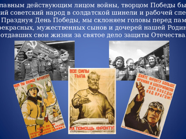 Главным действующим лицом войны, творцом Победы был  великий советский народ в солдатской шинели и рабочей спецовке.  Празднуя День Победы, мы склоняем головы перед памятью  прекрасных, мужественных сынов и дочерей нашей Родины,  отдавших свои жизни за святое дело защиты Отечества. 
