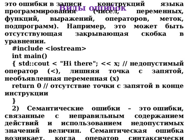 1) Синтаксические ошибки – это ошибки в записи конструкций языка программирования (чисел, переменных, функций, выражений, операторов, меток, подпрограмм) . Например, это может быть отсутствующая закрывающая скобка в уравнении. #include  int main() { std::cout  return 0 // отсутствие точки с запятой в конце инструкции } 2) Семантические ошибки – это ошибки, связанные с неправильным содержанием действий и использованием недопустимых значений величин. Семантическая ошибка возникает, когда оператор синтаксически правильный, но не выполняет то, что задумал программист. Виды ошибок 