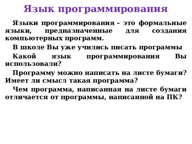 Язык программирования Языки программирования – это формальные языки, предназначенные для создания компьютерных программ. В школе Вы уже учились писать программы Какой язык программирования Вы использовали? Программу можно написать на листе бумаги? Имеет ли смысл такая программа? Чем программа, написанная на листе бумаги отличается от программы, написанной на ПК?     