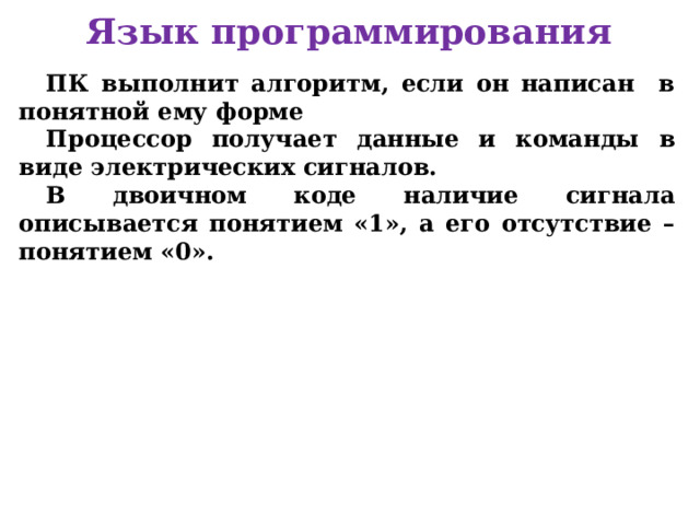 Язык программирования ПК выполнит алгоритм, если он написан в понятной ему форме Процессор получает данные и команды в виде электрических сигналов. В двоичном коде наличие сигнала описывается понятием «1», а его отсутствие – понятием «0».      