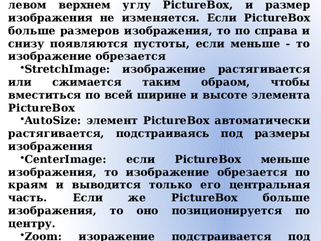 Свойство SizeMode Normal: изображение позиционируется в левом верхнем углу PictureBox, и размер изображения не изменяется. Если PictureBox больше размеров изображения, то по справа и снизу появляются пустоты, если меньше - то изображение обрезается StretchImage: изображение растягивается или сжимается таким обраом, чтобы вместиться по всей ширине и высоте элемента PictureBox AutoSize: элемент PictureBox автоматически растягивается, подстраиваясь под размеры изображения CenterImage: если PictureBox меньше изображения, то изображение обрезается по краям и выводится только его центральная часть. Если же PictureBox больше изображения, то оно позиционируется по центру. Zoom: изоражение подстраивается под размеры PictureBox, сохраняя при этом пропорции 