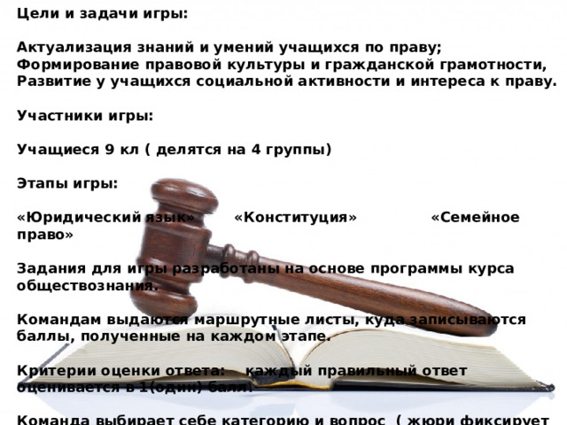 Цели и задачи игры:  Актуализация знаний и умений учащихся по праву; Формирование правовой культуры и гражданской грамотности, Развитие у учащихся социальной активности и интереса к праву.  Участники игры:  Учащиеся 9 кл ( делятся на 4 группы)  Этапы игры:  «Юридический язык» «Конституция» «Семейное право»  Задания для игры разработаны на основе программы курса обществознания.  Командам выдаются маршрутные листы, куда записываются баллы, полученные на каждом этапе.  Критерии оценки ответа: каждый правильный ответ оценивается в 1(один) балл.  Команда выбирает себе категорию и вопрос ( жюри фиксирует себе используемые номера категорий) 