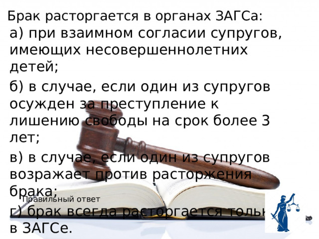Брак расторгается в органах ЗАГСа: а) при взаимном согласии супругов, имеющих несовершеннолетних детей; б) в случае, если один из супругов осужден за преступление к лишению свободы на срок более 3 лет; в) в случае, если один из супругов возражает против расторжения брака; г) брак всегда расторгается только в ЗАГСе. Правильный ответ 