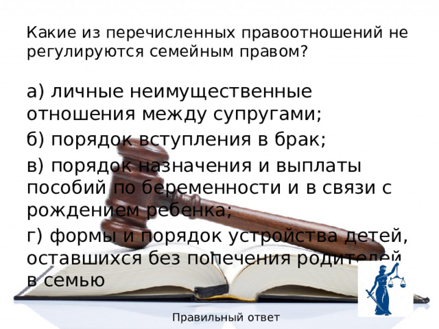Какие из перечисленных правоотношений не регулируются семейным правом? а) личные неимущественные отношения между супругами; б) порядок вступления в брак; в) порядок назначения и выплаты пособий по беременности и в связи с рождением ребенка; г) формы и порядок устройства детей, оставшихся без попечения родителей в семью Правильный ответ 