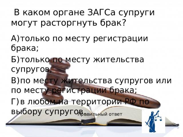  В каком органе ЗАГСа супруги могут расторгнуть брак? А)  только по месту регистрации брака; Б)  только по месту жительства супругов; В)  по месту жительства супругов или по месту регистрации брака; Г)  в любом на территории РФ по выбору супругов. Правильный ответ 