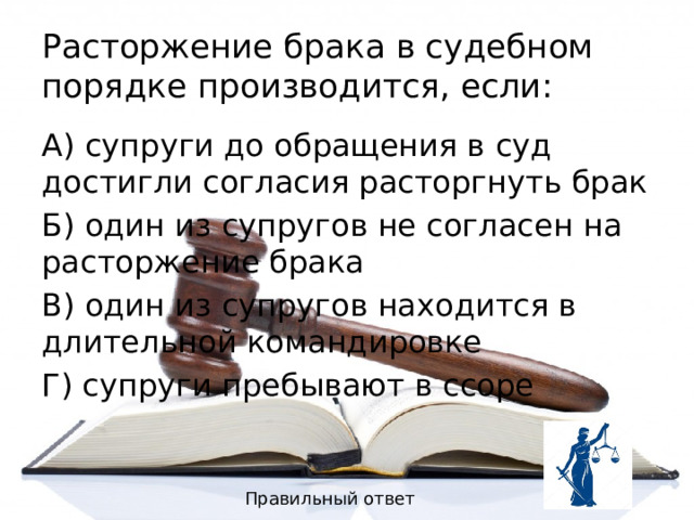 Расторжение брака в судебном порядке производится, если: А) супруги до обращения в суд достигли согласия расторгнуть брак Б) один из супругов не согласен на расторжение брака В) один из супругов находится в длительной командировке Г) супруги пребывают в ссоре Правильный ответ 