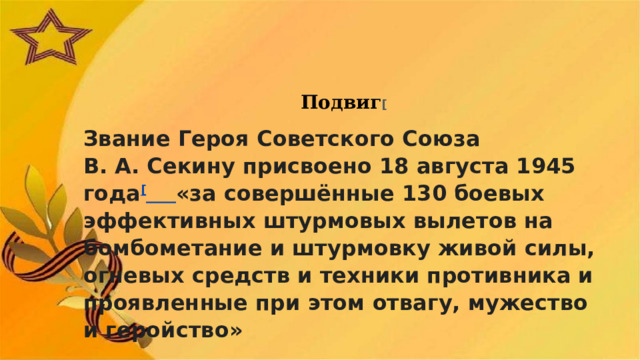 Подвиг [ Звание Героя Советского Союза В. А. Секину присвоено 18 августа 1945 года [  «за совершённые 130 боевых эффективных штурмовых вылетов на бомбометание и штурмовку живой силы, огневых средств и техники противника и проявленные при этом отвагу, мужество и геройство» 