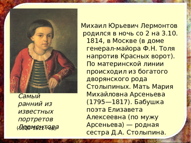 Михаил Юрьевич Лермонтов  родился в ночь со 2 на 3.10. 1814, в Москве (в доме генерал-майора Ф.Н. Толя напротив Красных ворот). По материнской линии происходил из богатого дворянского рода Столыпиных. Мать Мария Михайловна Арсеньева (1795—1817). Бабушка поэта Елизавета Алексеевна (по мужу Арсеньева) — родная сестра Д.А. Столыпина. Самый ранний из известных портретов Лермонтова (1820-1822 год) 