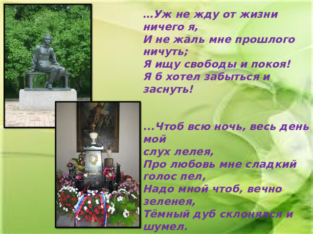 … Уж не жду от жизни ничего я,  И не жаль мне прошлого ничуть;  Я ищу свободы и покоя!  Я б хотел забыться и заснуть!   ...Чтоб всю ночь, весь день мой  слух лелея,  Про любовь мне сладкий голос пел,  Надо мной чтоб, вечно зеленея,  Тёмный дуб склонялся и шумел. 