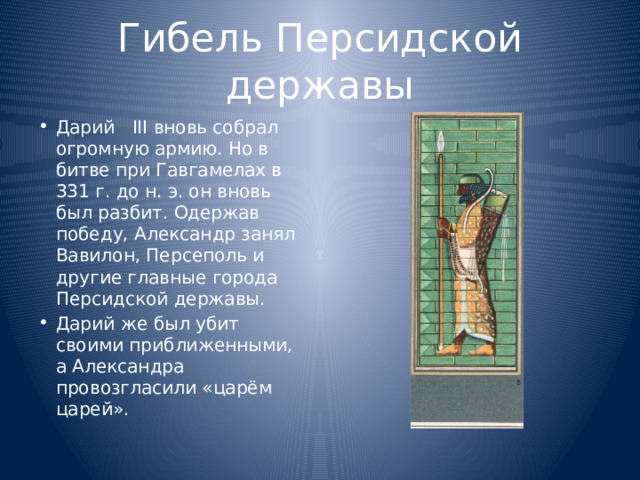 Гибель Персидской державы Дарий III вновь собрал огромную армию. Но в битве при Гавгамелах в 331 г. до н. э. он вновь был разбит. Одержав победу, Александр занял Вавилон, Персеполь и другие главные города Персидской державы. Дарий же был убит своими приближенными, а Александра провозгласили «царём царей». 