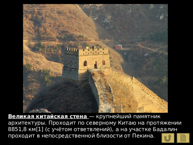 Великая китайская стена — крупнейший памятник архитектуры. Проходит по северному Китаю на протяжении 8851,8 км[1] (с учётом ответвлений), а на участке Бадалин проходит в непосредственной близости от Пекина. 