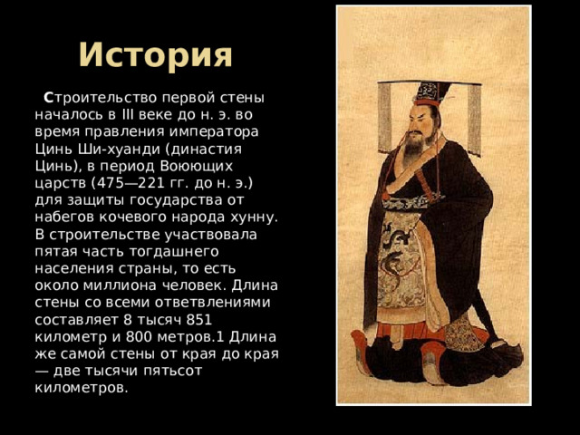 История  С троительство первой стены началось в III веке до н. э. во время правления императора Цинь Ши-хуанди (династия Цинь), в период Воюющих царств (475—221 гг. до н. э.) для защиты государства от набегов кочевого народа хунну. В строительстве участвовала пятая часть тогдашнего населения страны, то есть около миллиона человек. Длина стены со всеми ответвлениями составляет 8 тысяч 851 километр и 800 метров.1 Длина же самой стены от края до края — две тысячи пятьсот километров. 