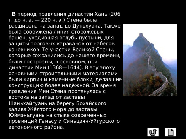  В период правления династии Хань (206 г. до н. э. — 220 н. э.) Стена была расширена на запад до Дуньхуана. Также была сооружена линия сторожевых башен, уходившая вглубь пустыни, для защиты торговых караванов от набегов кочевников. Те участки Великой Стены, которые сохранились до нашего времени, были построены, в основном, при династии Мин (1368—1644). В эту эпоху основными строительными материалами были кирпич и каменные блоки, делавшие конструкцию более надёжной. За время правления Мин Стена протянулась с востока на запад от заставы Шаньхайгуань на берегу Бохайского залива Жёлтого моря до заставы Юймэньгуань на стыке современных провинций Ганьсу и Синьцзян-Уйгурского автономного района. 