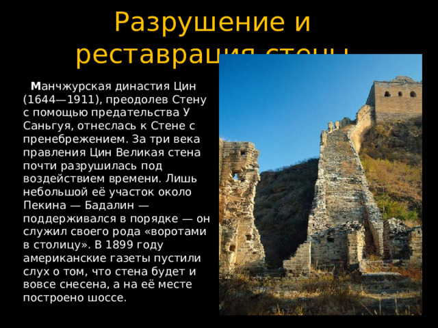 Разрушение и реставрация стены  М анчжурская династия Цин (1644—1911), преодолев Стену с помощью предательства У Саньгуя, отнеслась к Стене с пренебрежением. За три века правления Цин Великая стена почти разрушилась под воздействием времени. Лишь небольшой её участок около Пекина — Бадалин — поддерживался в порядке — он служил своего рода «воротами в столицу». В 1899 году американские газеты пустили слух о том, что стена будет и вовсе снесена, а на её месте построено шоссе. 