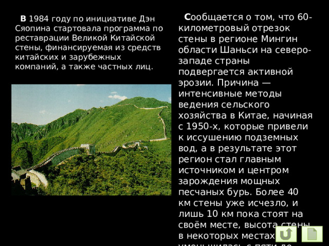  С ообщается о том, что 60-километровый отрезок стены в регионе Мингин области Шаньси на северо-западе страны подвергается активной эрозии. Причина — интенсивные методы ведения сельского хозяйства в Китае, начиная с 1950-х, которые привели к иссушению подземных вод, а в результате этот регион стал главным источником и центром зарождения мощных песчаных бурь. Более 40 км стены уже исчезло, и лишь 10 км пока стоят на своём месте, высота стены в некоторых местах уменьшилась с пяти до двух метров  В 1984 году по инициативе Дэн Сяопина стартовала программа по реставрации Великой Китайской стены, финансируемая из средств китайских и зарубежных компаний, а также частных лиц. 
