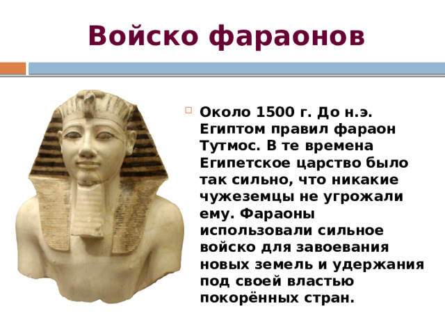 Войско фараонов Около 1500 г. До н.э. Египтом правил фараон Тутмос. В те времена Египетское царство было так сильно, что никакие чужеземцы не угрожали ему. Фараоны использовали сильное войско для завоевания новых земель и удержания под своей властью покорённых стран. 