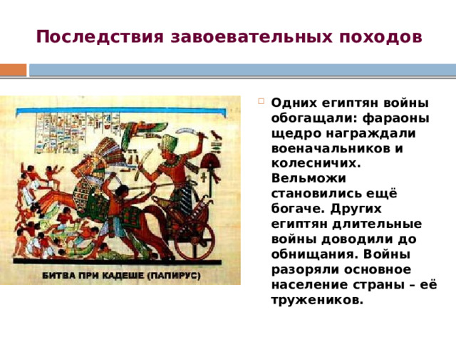 Последствия завоевательных походов Одних египтян войны обогащали: фараоны щедро награждали военачальников и колесничих. Вельможи становились ещё богаче. Других египтян длительные войны доводили до обнищания. Войны разоряли основное население страны – её тружеников. 