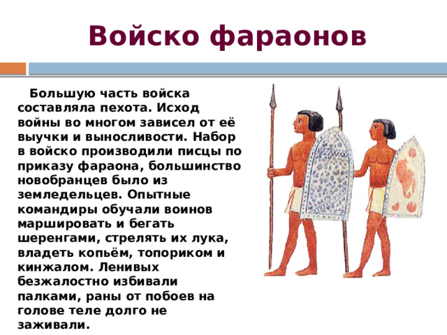 Войско фараонов  Большую часть войска составляла пехота. Исход войны во многом зависел от её выучки и выносливости. Набор в войско производили писцы по приказу фараона, большинство новобранцев было из земледельцев. Опытные командиры обучали воинов маршировать и бегать шеренгами, стрелять их лука, владеть копьём, топориком и кинжалом. Ленивых безжалостно избивали палками, раны от побоев на голове теле долго не заживали. 