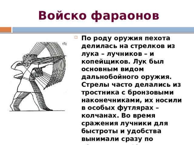 Войско фараонов По роду оружия пехота делилась на стрелков из лука – лучников – и копейщиков. Лук был основным видом дальнобойного оружия. Стрелы часто делались из тростника с бронзовыми наконечниками, их носили в особых футлярах – колчанах. Во время сражения лучники для быстроты и удобства вынимали сразу по несколько стрел и держали их в правой руке между большим и указательным пальцами. 