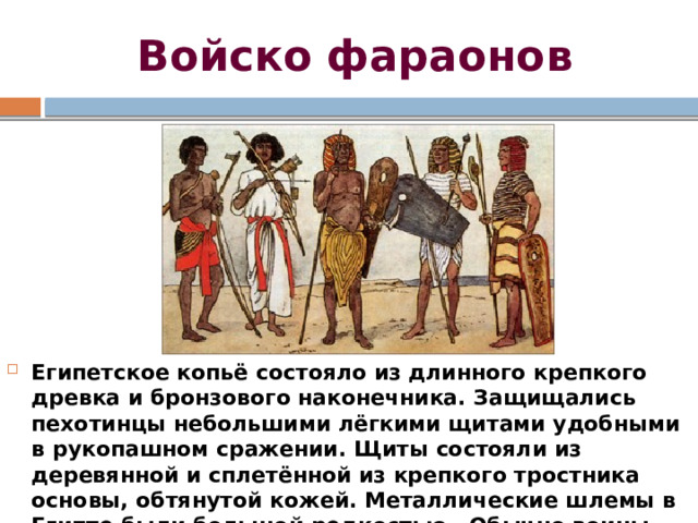Войско фараонов Египетское копьё состояло из длинного крепкого древка и бронзового наконечника. Защищались пехотинцы небольшими лёгкими щитами удобными в рукопашном сражении. Щиты состояли из деревянной и сплетённой из крепкого тростника основы, обтянутой кожей. Металлические шлемы в Египте были большой редкостью. Обычно воины надевали шапочки из кожи или льна, часто имевшие полосы. 