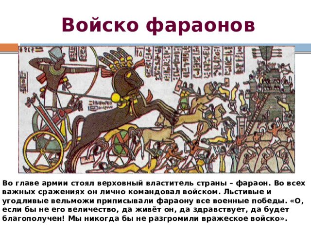 Войско фараонов Во главе армии стоял верховный властитель страны – фараон. Во всех важных сражениях он лично командовал войском. Льстивые и угодливые вельможи приписывали фараону все военные победы. «О, если бы не его величество, да живёт он, да здравствует, да будет благополучен! Мы никогда бы не разгромили вражеское войско». 