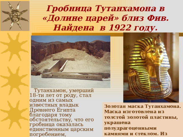 Гробница Тутанхамона в «Долине царей» близ Фив. Найдена в 1922 году.  Тутанхамон, умерший 18-ти лет от роду, стал одним из самых известных владык Древнего Египта благодаря тому обстоятельству, что его гробница оказалась единственным царским погребением, дошедшим до нас неразграбленным. Золотая маска Тутанхамона. Маска изготовлена из толстой золотой пластины, украшена полудрагоценными камнями и стеклом. Из гробницы Тутанхамона в Долине царей (Фивы). 14 в. до н.э.  