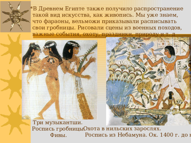  *В Древнем Египте также получило распространение такой вид искусства, как живопись. Мы уже знаем, что фараоны, вельможи приказывали расписывать свои гробницы. Рисовали сцены из военных походов, важные события, охоту, праздники, природу и т. д Три музыкантши. Роспись гробницы. Фивы. Охота в нильских зарослях.  Роспись из Небамуна. Ок. 1400 г. до н.э.  