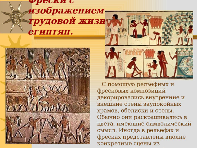 Фрески с изображением  трудовой жизни египтян.  С помощью рельефных и фресковых композиций декорировались внутренние и внешние стены заупокойных храмов, обелиски и стелы. Обычно они раскрашивались в цвета, имеющие символический смысл. Иногда в рельефах и фресках представлены вполне конкретные сцены из повседневной трудовой жизни египтян: охота, рыбная ловля, трапеза. 