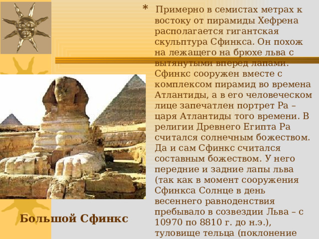 * Примерно в семистах метрах к востоку от пирамиды Хефрена располагается гигантская скульптура Сфинкса. Он похож на лежащего на брюхе льва с вытянутыми вперед лапами. Сфинкс сооружен вместе с комплексом пирамид во времена Атлантиды, а в его человеческом лице запечатлен портрет Ра – царя Атлантиды того времени. В религии Древнего Египта Ра считался солнечным божеством. Да и сам Сфинкс считался составным божеством. У него передние и задние лапы льва (так как в момент сооружения Сфинкса Солнце в день весеннего равноденствия пребывало в созвездии Льва – с 10970 по 8810 г. до н.э.), туловище тельца (поклонение священному быку Апису) и голова человека (созвездие Водолея). А головной плат, спадающий с затылка на грудь, символизировал собой расширенный капюшон змеи – кобры. Большой Сфинкс 