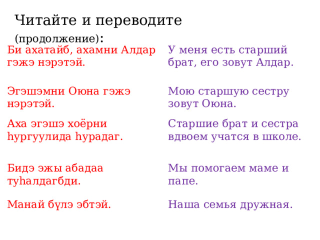 Читайте и переводите (продолжение) : Би ахатайб, ахамни Алдар гэжэ нэрэтэй. У меня есть старший брат, его зовут Алдар. Эгэшэмни Оюна гэжэ нэрэтэй. Мою старшую сестру зовут Оюна. Аха эгэшэ хоёрни hургуулида hурадаг. Старшие брат и сестра вдвоем учатся в школе. Бидэ эжы абадаа туhалдагбди. Мы помогаем маме и папе. Манай бүлэ эбтэй. Наша семья дружная. 