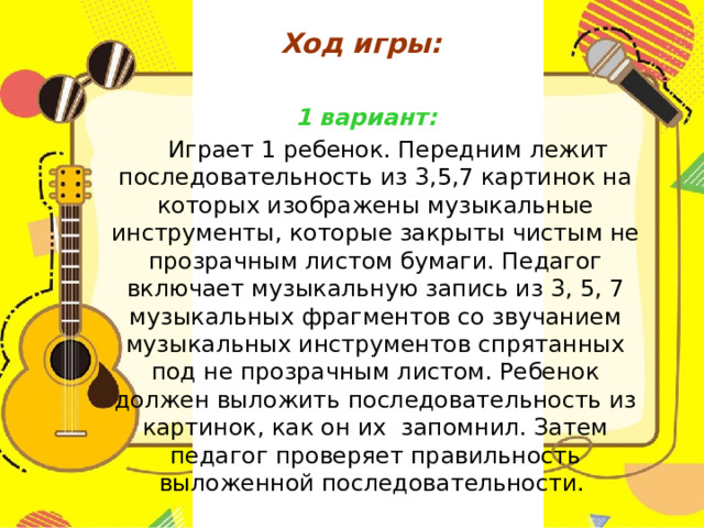 Ход игры:    1 вариант:  Играет 1 ребенок. Передним лежит последовательность из 3,5,7 картинок на которых изображены музыкальные инструменты, которые закрыты чистым не прозрачным листом бумаги. Педагог включает музыкальную запись из 3, 5, 7 музыкальных фрагментов со звучанием музыкальных инструментов спрятанных под не прозрачным листом. Ребенок должен выложить последовательность из картинок, как он их запомнил. Затем педагог проверяет правильность выложенной последовательности. 