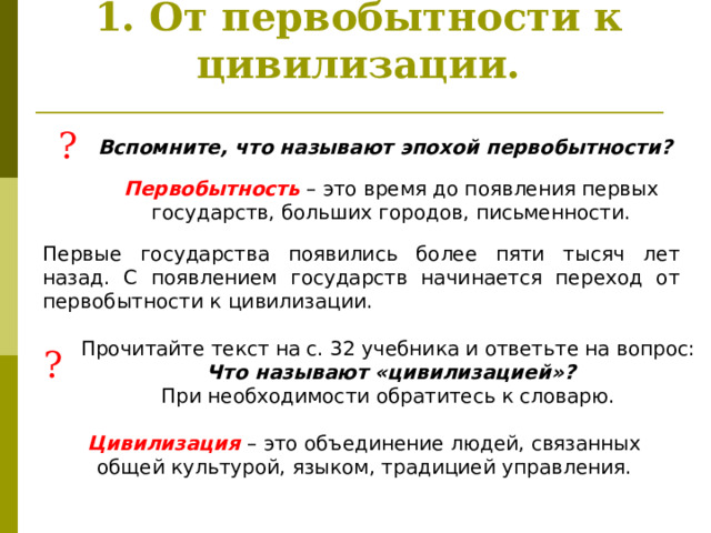 1. От первобытности к цивилизации. ? Вспомните, что называют эпохой первобытности? Первобытность – это время до появления первых государств, больших городов, письменности. Первые государства появились более пяти тысяч лет назад. С появлением государств начинается переход от первобытности к цивилизации.  Прочитайте текст на с. 32 учебника и ответьте на вопрос:  Что называют «цивилизацией»? При необходимости обратитесь к словарю. ? Цивилизация – это объединение людей, связанных общей культурой, языком, традицией управления. 