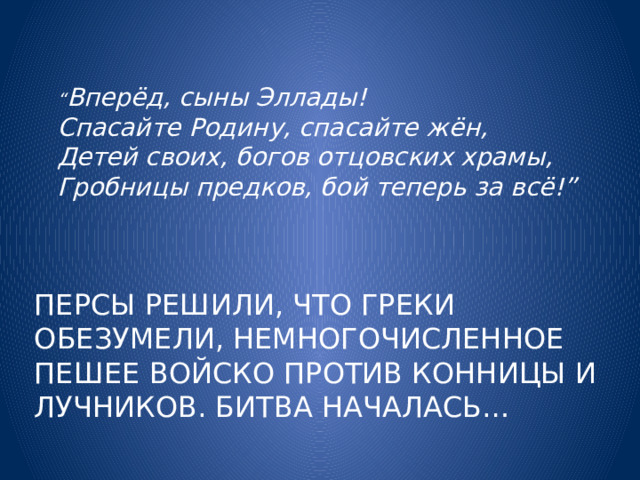 “ Вперёд, сыны Эллады!   Спасайте Родину, спасайте жён,  Детей своих, богов отцовских храмы,   Гробницы предков, бой теперь за всё!”    Персы решили, что греки обезумели, немногочисленное пешее войско против конницы и лучников. Битва началась… 