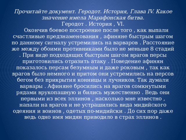 Прочитайте документ. Геродот. История, Глава IV. Какое значение имела Марафонская битва.  Геродот . История , VI.      Окончив боевое построение после того , как выпали счастливые предзнаменования , афиняне быстрым шагом по данному сигналу устремились на варваров . Расстояние же между обоими противниками было не меньше 8 стадий . При виде подходящих быстрым шагом врагов персы приготовились отразить атаку . Поведение афинян показалось персам безумным и даже роковым , так как врагов было немного и притом они устремились на персов бегом без прикрытия конницы и лучников. Так думали варвары . Афиняне бросились на врагов сомкнутыми рядами врукопашную и бились мужественно . Ведь они первыми из всех эллинов , насколько мне известно , напали на врагов и не устрашились вида мидийского одеяния и воинов , одетых по-мидийски . До сих пор даже ведь одно имя мидян приводило в страх эллинов .   