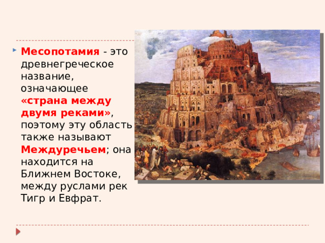 Месопотамия - это древнегреческое название, означающее «страна между двумя реками» , поэтому эту область также называют Междуречьем ; она находится на Ближнем Востоке, между руслами рек Тигр и Евфрат. 