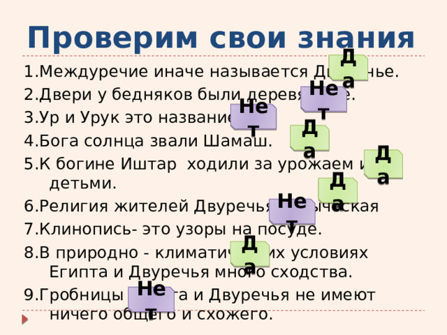 Проверим свои знания Да 1.Междуречие иначе называется Двуречье. 2.Двери у бедняков были деревянные. 3.Ур и Урук это название рек. 4.Бога солнца звали Шамаш. 5.К богине Иштар ходили за урожаем и детьми. 6.Религия жителей Двуречья - языческая 7.Клинопись- это узоры на посуде. 8.В природно - климатических условиях Египта и Двуречья много сходства. 9.Гробницы Египта и Двуречья не имеют ничего общего и схожего. Нет Нет Да Да Да Нет Да Нет 