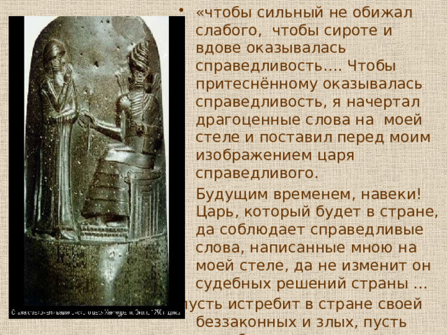 «чтобы сильный не обижал слабого, чтобы сироте и вдове оказывалась справедливость…. Чтобы притеснённому оказывалась справедливость, я начертал драгоценные слова на моей стеле и поставил перед моим изображением царя справедливого. Будущим временем, навеки! Царь, который будет в стране, да соблюдает справедливые слова, написанные мною на моей стеле, да не изменит он судебных решений страны … пусть истребит в стране своей беззаконных и злых, пусть даст благоденствие своим людям» 