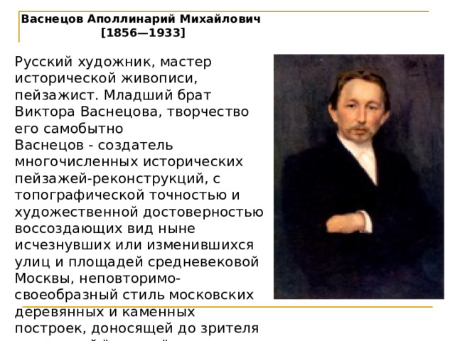 Васнецов Аполлинарий Михайлович [1856—1933]  Русский художник, мастер исторической живописи, пейзажист. Младший брат Виктора Васнецова, творчество его самобытно Васнецов - создатель многочисленных исторических пейзажей-реконструкций, с топографической точностью и художественной достоверностью воссоздающих вид ныне исчезнувших или изменившихся улиц и площадей средневековой Москвы, неповторимо-своеобразный стиль московских деревянных и каменных построек, доносящей до зрителя подлинный 
