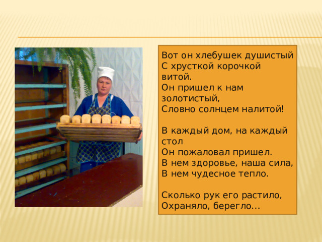 Вот он хлебушек душистый С хрусткой корочкой витой. Он пришел к нам золотистый, Словно солнцем налитой! В каждый дом, на каждый стол Он пожаловал пришел. В нем здоровье, наша сила, В нем чудесное тепло. Сколько рук его растило, Охраняло, берегло… 