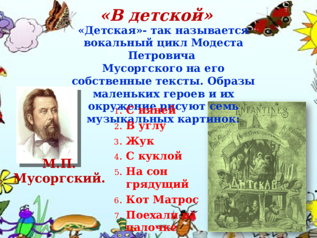 «В детской» «Детская»- так называется вокальный цикл Модеста Петровича Мусоргского на его собственные тексты. Образы маленьких героев и их окружение рисуют семь музыкальных картинок: 1 . С няней 2 . В углу 3 . Жук 4 . С куклой 5 . На сон грядущий 6 . Кот Матрос 7 . Поехали на палочке М.П. Мусоргский. 