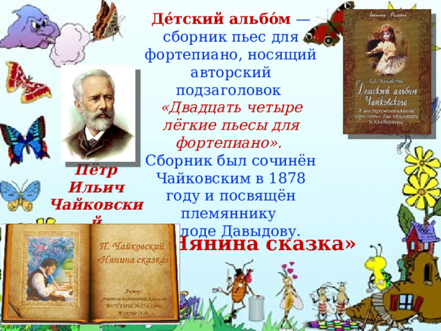 Де́тский альбо́м  — сборник пьес для фортепиано, носящий авторский подзаголовок «Двадцать четыре лёгкие пьесы для фортепиано». Сборник был сочинён Чайковским в 1878 году и посвящён племяннику Володе Давыдову. Пётр Ильич Чайковский «Нянина сказка»   