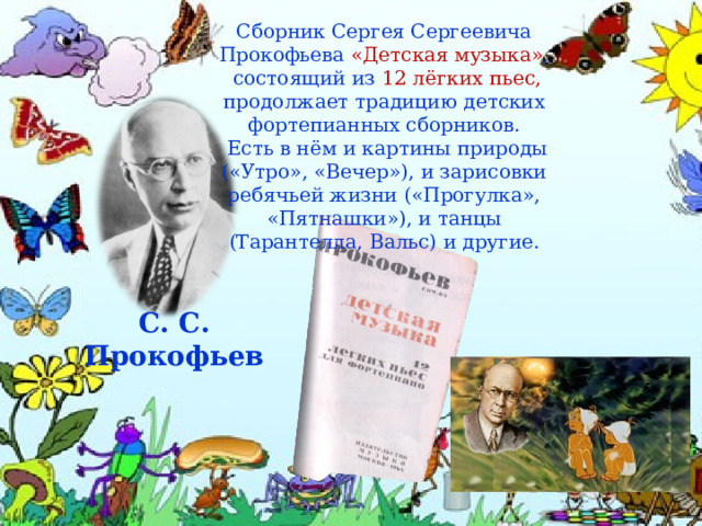Сборник Сергея Сергеевича Прокофьева «Детская музыка» ,  состоящий из  12 лёгких пьес, продолжает традицию детских фортепианных сборников.  Есть в нём и картины природы («Утро», «Вечер»), и зарисовки ребячьей жизни («Прогулка», «Пятнашки»), и танцы (Тарантелла, Вальс) и другие. С. С. Прокофьев 