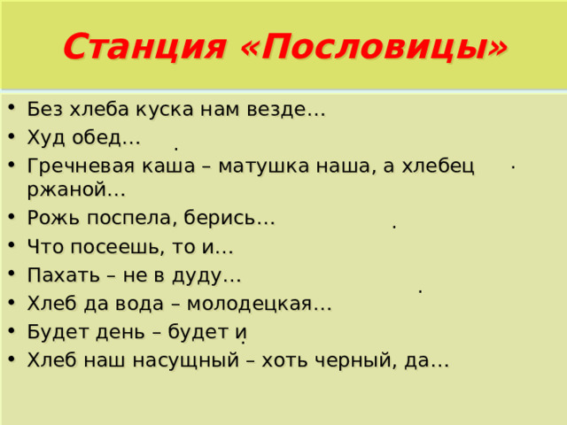 Станция «Пословицы» . Без хлеба куска нам везде… Худ обед… Гречневая каша – матушка наша, а хлебец ржаной… Рожь поспела, берись… Что посеешь, то и… Пахать – не в дуду… Хлеб да вода – молодецкая… Будет день – будет и Хлеб наш насущный – хоть черный, да… . . . . 