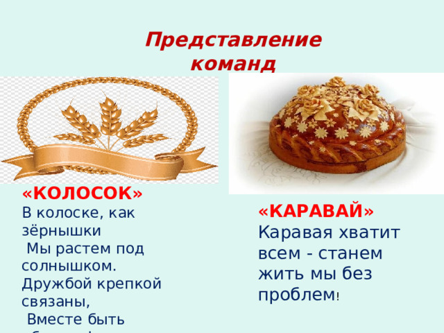 Представление команд «КОЛОСОК» В колоске, как зёрнышки  Мы растем под солнышком. Дружбой крепкой связаны,  Вместе быть обязаны! «КАРАВАЙ» Каравая хватит всем - станем жить мы без проблем ! Представление команд  