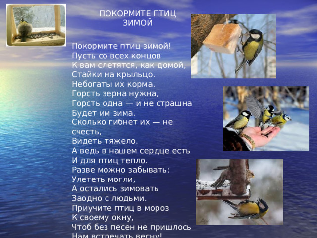 ПОКОРМИТЕ ПТИЦ ЗИМОЙ Покормите птиц зимой!  Пусть со всех концов  К вам слетятся, как домой,  Стайки на крыльцо.  Небогаты их корма.  Горсть зерна нужна,  Горсть одна — и не страшна  Будет им зима.  Сколько гибнет их — не счесть,  Видеть тяжело.  А ведь в нашем сердце есть  И для птиц тепло.  Разве можно забывать:  Улететь могли,  А остались зимовать  Заодно с людьми.  Приучите птиц в мороз  К своему окну,  Чтоб без песен не пришлось  Нам встречать весну! 