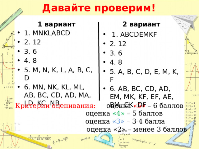 Давайте проверим! 1 вариант 2 вариант 1. MNKLABCD 2. 12 3. 6 4. 8 5. M, N, K, L, A, B, C, D 6. MN, NK, KL, ML, AB, BC, CD, AD, MA, LD, KC, NB.  1. ABCDEMKF 2. 12 3. 6 4. 8 5. A, B, C, D, E, M, K, F 6. AB, BC, CD, AD, EM, MK, KF, EF, AE, BM, CK, DF Критерии оценивания: оценка «5» – 6 баллов  оценка «4» – 5 баллов  оценка «3» – 3-4 балла  оценка «2» – менее 3 баллов 